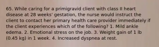 65. While caring for a primigravid client with class II heart disease at 28 weeks' gestation, the nurse would instruct the client to contact her primary health care provider immediately if the client experiences which of the following? 1. Mild ankle edema. 2. Emotional stress on the job. 3. Weight gain of 1 lb (0.45 kg) in 1 week. 4. Increased dyspnea at rest.