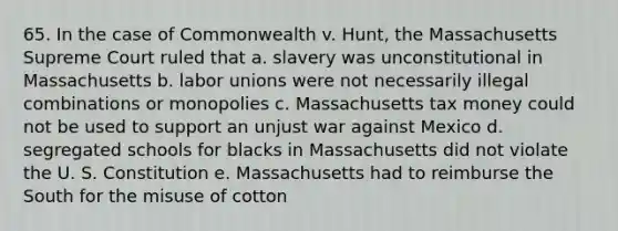 65. In the case of Commonwealth v. Hunt, the Massachusetts Supreme Court ruled that a. slavery was unconstitutional in Massachusetts b. labor unions were not necessarily illegal combinations or monopolies c. Massachusetts tax money could not be used to support an unjust war against Mexico d. segregated schools for blacks in Massachusetts did not violate the U. S. Constitution e. Massachusetts had to reimburse the South for the misuse of cotton