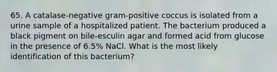 65. A catalase-negative gram-positive coccus is isolated from a urine sample of a hospitalized patient. The bacterium produced a black pigment on bile-esculin agar and formed acid from glucose in the presence of 6.5% NaCl. What is the most likely identification of this bacterium?