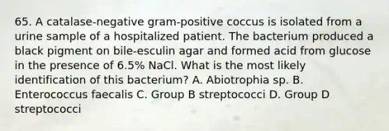 65. A catalase-negative gram-positive coccus is isolated from a urine sample of a hospitalized patient. The bacterium produced a black pigment on bile-esculin agar and formed acid from glucose in the presence of 6.5% NaCl. What is the most likely identification of this bacterium? A. Abiotrophia sp. B. Enterococcus faecalis C. Group B streptococci D. Group D streptococci