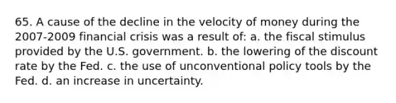 65. A cause of the decline in the velocity of money during the 2007-2009 financial crisis was a result of: a. the fiscal stimulus provided by the U.S. government. b. the lowering of the discount rate by the Fed. c. the use of unconventional policy tools by the Fed. d. an increase in uncertainty.