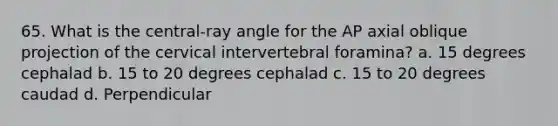 65. What is the central-ray angle for the AP axial oblique projection of the cervical intervertebral foramina? a. 15 degrees cephalad b. 15 to 20 degrees cephalad c. 15 to 20 degrees caudad d. Perpendicular