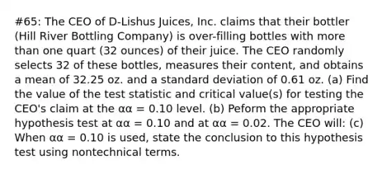 #65: The CEO of D-Lishus Juices, Inc. claims that their bottler (Hill River Bottling Company) is over-filling bottles with more than one quart (32 ounces) of their juice. The CEO randomly selects 32 of these bottles, measures their content, and obtains a mean of 32.25 oz. and a standard deviation of 0.61 oz. (a) Find the value of the test statistic and critical value(s) for testing the CEO's claim at the αα = 0.10 level. (b) Peform the appropriate hypothesis test at αα = 0.10 and at αα = 0.02. The CEO will: (c) When αα = 0.10 is used, state the conclusion to this hypothesis test using nontechnical terms.