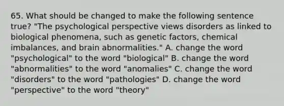 65. What should be changed to make the following sentence true? "The psychological perspective views disorders as linked to biological phenomena, such as genetic factors, chemical imbalances, and brain abnormalities." A. change the word "psychological" to the word "biological" B. change the word "abnormalities" to the word "anomalies" C. change the word "disorders" to the word "pathologies" D. change the word "perspective" to the word "theory"