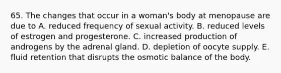 65. The changes that occur in a woman's body at menopause are due to A. reduced frequency of sexual activity. B. reduced levels of estrogen and progesterone. C. increased production of androgens by the adrenal gland. D. depletion of oocyte supply. E. fluid retention that disrupts the osmotic balance of the body.