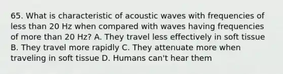 65. What is characteristic of acoustic waves with frequencies of less than 20 Hz when compared with waves having frequencies of more than 20 Hz? A. They travel less effectively in soft tissue B. They travel more rapidly C. They attenuate more when traveling in soft tissue D. Humans can't hear them