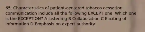 65. Characteristics of patient-centered tobacco cessation communication include all the following EXCEPT one. Which one is the EXCEPTION? A Listening B Collaboration C Eliciting of information D Emphasis on expert authority