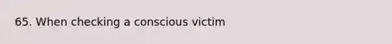 65. When checking a conscious victim