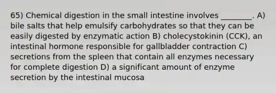 65) Chemical digestion in <a href='https://www.questionai.com/knowledge/kt623fh5xn-the-small-intestine' class='anchor-knowledge'>the small intestine</a> involves ________. A) bile salts that help emulsify carbohydrates so that they can be easily digested by enzymatic action B) cholecystokinin (CCK), an intestinal hormone responsible for gallbladder contraction C) secretions from the spleen that contain all enzymes necessary for complete digestion D) a significant amount of enzyme secretion by the intestinal mucosa