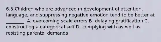 6.5 Children who are advanced in development of attention, language, and suppressing negative emotion tend to be better at ________. A. overcoming scale errors B. delaying gratification C. constructing a categorical self D. complying with as well as resisting parental demands