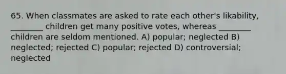 65. When classmates are asked to rate each other's likability, ________ children get many positive votes, whereas ________ children are seldom mentioned. A) popular; neglected B) neglected; rejected C) popular; rejected D) controversial; neglected