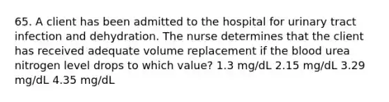 65. A client has been admitted to the hospital for urinary tract infection and dehydration. The nurse determines that the client has received adequate volume replacement if the blood urea nitrogen level drops to which value? 1.3 mg/dL 2.15 mg/dL 3.29 mg/dL 4.35 mg/dL