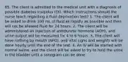 65. The client is admitted to the medical unit with a diagnosis of possible diabetes insipidus (DI). Which instructions should the nurse teach regarding a fluid deprivation test? 1. The client will be asked to drink 100 mL of fluid as rapidly as possible and then will not be allowed fluid for 24 hours. 2. The client will be administered an injection of antidiuretic hormone (ADH), and urine output will be measured for 4 to 6 hours. 3. The client will have nothing by mouth (NPO), and vital signs and weights will be done hourly until the end of the test. 4. An IV will be started with normal saline, and the client will be asked to try to hold the urine in the bladder until a sonogram can be done.