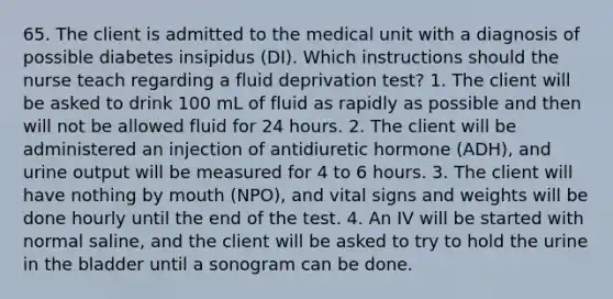 65. The client is admitted to the medical unit with a diagnosis of possible diabetes insipidus (DI). Which instructions should the nurse teach regarding a fluid deprivation test? 1. The client will be asked to drink 100 mL of fluid as rapidly as possible and then will not be allowed fluid for 24 hours. 2. The client will be administered an injection of antidiuretic hormone (ADH), and urine output will be measured for 4 to 6 hours. 3. The client will have nothing by mouth (NPO), and vital signs and weights will be done hourly until the end of the test. 4. An IV will be started with normal saline, and the client will be asked to try to hold the urine in the bladder until a sonogram can be done.