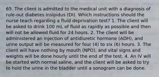 65. The client is admitted to the medical unit with a diagnosis of rule-out diabetes insipidus (DI). Which instructions should the nurse teach regarding a fluid deprivation test? 1. The client will be asked to drink 100 mL of fluid as rapidly as possible and then will not be allowed fluid for 24 hours. 2. The client will be administered an injection of antidiuretic hormone (ADH), and urine output will be measured for four (4) to six (6) hours. 3. The client will have nothing by mouth (NPO), and vital signs and weights will be done hourly until the end of the test. 4. An IV will be started with normal saline, and the client will be asked to try to hold the urine in the bladder until a sonogram can be done.