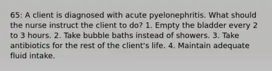 65: A client is diagnosed with acute pyelonephritis. What should the nurse instruct the client to do? 1. Empty the bladder every 2 to 3 hours. 2. Take bubble baths instead of showers. 3. Take antibiotics for the rest of the client's life. 4. Maintain adequate fluid intake.