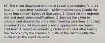 65. The client diagnosed with renal calculi is scheduled for a 24-hour urine specimen collection. Which interventions should the nurse implement? Select all that apply. 1. Check for the ordered diet and medication modifications. 2. Instruct the client to urinate, and discard this urine when starting collection. 3. Collect all urine during 24 hours and place in appropriate specimen container. 4. Insert an indwelling catheter in client after having the client empty the bladder. 5. Instruct the UAP to notify the nurse when the client urinates.