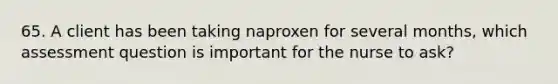 65. A client has been taking naproxen for several months, which assessment question is important for the nurse to ask?