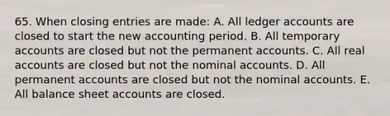 65. When closing entries are made: A. All ledger accounts are closed to start the new accounting period. B. All temporary accounts are closed but not the permanent accounts. C. All real accounts are closed but not the nominal accounts. D. All permanent accounts are closed but not the nominal accounts. E. All balance sheet accounts are closed.