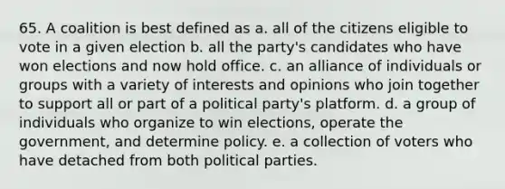 65. A coalition is best defined as a. all of the citizens eligible to vote in a given election b. all the party's candidates who have won elections and now hold office. c. an alliance of individuals or groups with a variety of interests and opinions who join together to support all or part of a political party's platform. d. a group of individuals who organize to win elections, operate the government, and determine policy. e. a collection of voters who have detached from both political parties.