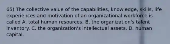 65) The collective value of the capabilities, knowledge, skills, life experiences and motivation of an organizational workforce is called A. total human resources. B. the organization's talent inventory. C. the organization's intellectual assets. D. human capital.