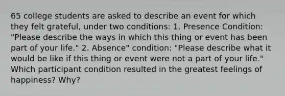 65 college students are asked to describe an event for which they felt grateful, under two conditions: 1. Presence Condition: "Please describe the ways in which this thing or event has been part of your life." 2. Absence" condition: "Please describe what it would be like if this thing or event were not a part of your life." Which participant condition resulted in the greatest feelings of happiness? Why?