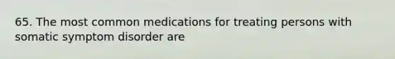 65. The most common medications for treating persons with somatic symptom disorder are