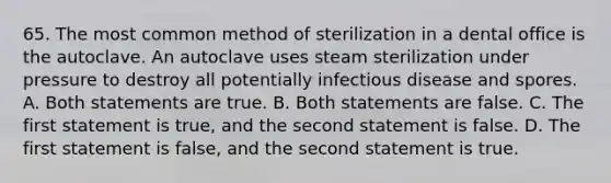 65. The most common method of sterilization in a dental office is the autoclave. An autoclave uses steam sterilization under pressure to destroy all potentially infectious disease and spores. A. Both statements are true. B. Both statements are false. C. The first statement is true, and the second statement is false. D. The first statement is false, and the second statement is true.