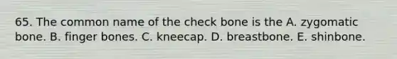 65. The common name of the check bone is the A. zygomatic bone. B. finger bones. C. kneecap. D. breastbone. E. shinbone.