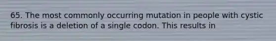 65. The most commonly occurring mutation in people with cystic fibrosis is a deletion of a single codon. This results in