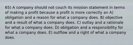 65) A company should not couch its mission statement in terms of making a profit because a profit is more correctly an A) obligation and a reason for what a company does. B) objective and a result of what a company does. C) outlay and a rationale for what a company does. D) obligation and a responsibility for what a company does. E) outflow and a right of what a company does.