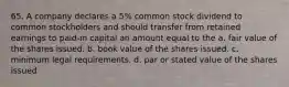 65. A company declares a 5% common stock dividend to common stockholders and should transfer from retained earnings to paid-in capital an amount equal to the a. fair value of the shares issued. b. book value of the shares issued. c. minimum legal requirements. d. par or stated value of the shares issued