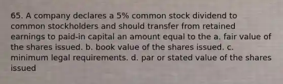 65. A company declares a 5% common stock dividend to common stockholders and should transfer from retained earnings to paid-in capital an amount equal to the a. fair value of the shares issued. b. book value of the shares issued. c. minimum legal requirements. d. par or stated value of the shares issued