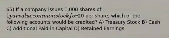 65) If a company issues 1,000 shares of 1 par value common stock for20 per share, which of the following accounts would be credited? A) Treasury Stock B) Cash C) Additional Paid-in Capital D) Retained Earnings