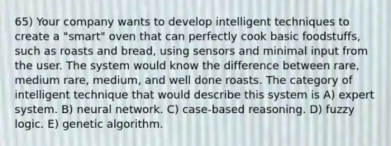 65) Your company wants to develop intelligent techniques to create a "smart" oven that can perfectly cook basic foodstuffs, such as roasts and bread, using sensors and minimal input from the user. The system would know the difference between rare, medium rare, medium, and well done roasts. The category of intelligent technique that would describe this system is A) expert system. B) neural network. C) case-based reasoning. D) fuzzy logic. E) genetic algorithm.