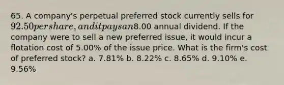 65. A company's perpetual preferred stock currently sells for 92.50 per share, and it pays an8.00 annual dividend. If the company were to sell a new preferred issue, it would incur a flotation cost of 5.00% of the issue price. What is the firm's cost of preferred stock? a. 7.81% b. 8.22% c. 8.65% d. 9.10% e. 9.56%