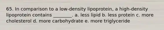 65. In comparison to a low-density lipoprotein, a high-density lipoprotein contains ________. a. less lipid b. less protein c. more cholesterol d. more carbohydrate e. more triglyceride