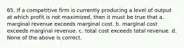 65. If a competitive firm is currently producing a level of output at which profit is not maximized, then it must be true that a. marginal revenue exceeds marginal cost. b. marginal cost exceeds marginal revenue. c. total cost exceeds total revenue. d. None of the above is correct.