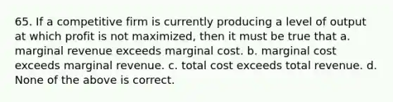 65. If a competitive firm is currently producing a level of output at which profit is not maximized, then it must be true that a. marginal revenue exceeds marginal cost. b. marginal cost exceeds marginal revenue. c. total cost exceeds total revenue. d. None of the above is correct.