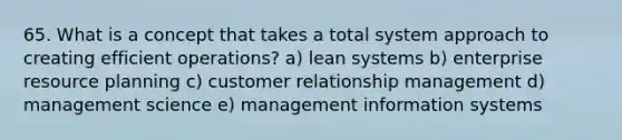 65. What is a concept that takes a total system approach to creating efficient operations? a) lean systems b) enterprise resource planning c) customer relationship management d) management science e) management information systems