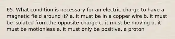 65. What condition is necessary for an electric charge to have a magnetic field around it? a. it must be in a copper wire b. it must be isolated from the opposite charge c. it must be moving d. it must be motionless e. it must only be positive, a proton