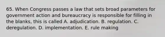 65. When Congress passes a law that sets broad parameters for government action and bureaucracy is responsible for filling in the blanks, this is called A. adjudication. B. regulation. C. deregulation. D. implementation. E. rule making