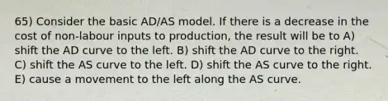 65) Consider the basic AD/AS model. If there is a decrease in the cost of non-labour inputs to production, the result will be to A) shift the AD curve to the left. B) shift the AD curve to the right. C) shift the AS curve to the left. D) shift the AS curve to the right. E) cause a movement to the left along the AS curve.