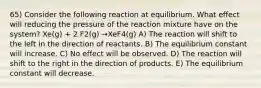 65) Consider the following reaction at equilibrium. What effect will reducing the pressure of the reaction mixture have on the system? Xe(g) + 2 F2(g) →XeF4(g) A) The reaction will shift to the left in the direction of reactants. B) The equilibrium constant will increase. C) No effect will be observed. D) The reaction will shift to the right in the direction of products. E) The equilibrium constant will decrease.