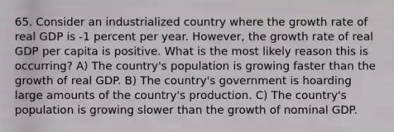 65. Consider an industrialized country where the growth rate of real GDP is -1 percent per year. However, the growth rate of real GDP per capita is positive. What is the most likely reason this is occurring? A) The country's population is growing faster than the growth of real GDP. B) The country's government is hoarding large amounts of the country's production. C) The country's population is growing slower than the growth of nominal GDP.