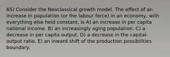 65) Consider the Neoclassical growth model. The effect of an increase in population (or the labour force) in an economy, with everything else held constant, is A) an increase in per capita national income. B) an increasingly aging population. C) a decrease in per capita output. D) a decrease in the capital-output ratio. E) an inward shift of the production possibilities boundary.