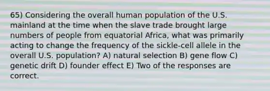 65) Considering the overall human population of the U.S. mainland at the time when the slave trade brought large numbers of people from equatorial Africa, what was primarily acting to change the frequency of the sickle-cell allele in the overall U.S. population? A) natural selection B) gene flow C) genetic drift D) founder effect E) Two of the responses are correct.