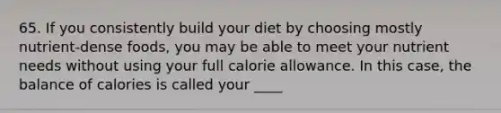 65. If you consistently build your diet by choosing mostly nutrient-dense foods, you may be able to meet your nutrient needs without using your full calorie allowance. In this case, the balance of calories is called your ____