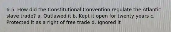 6-5. How did the Constitutional Convention regulate the Atlantic slave trade? a. Outlawed it b. Kept it open for twenty years c. Protected it as a right of free trade d. Ignored it