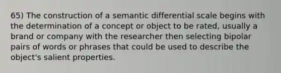 65) The construction of a semantic differential scale begins with the determination of a concept or object to be rated, usually a brand or company with the researcher then selecting bipolar pairs of words or phrases that could be used to describe the object's salient properties.